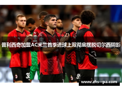 普利西奇加盟AC米兰首季进球上双彻底摆脱切尔西阴影