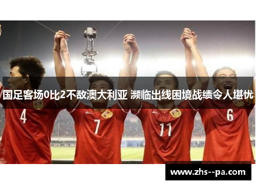 国足客场0比2不敌澳大利亚 濒临出线困境战绩令人堪忧 国足客场0比2不敌澳大利亚 濒临出线困境战绩令人堪忧